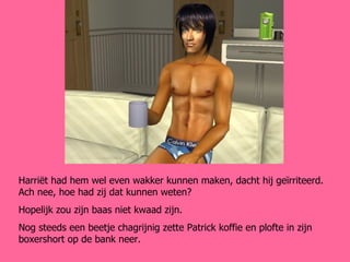 Harriët had hem wel even wakker kunnen maken, dacht hij geïrriteerd. Ach nee, hoe had zij dat kunnen weten? Hopelijk zou zijn baas niet kwaad zijn. Nog steeds een beetje chagrijnig zette Patrick koffie en plofte in zijn boxershort op de bank neer. 