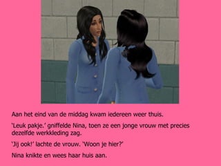 Aan het eind van de middag kwam iedereen weer thuis. ‘ Leuk pakje.’ gniffelde Nina, toen ze een jonge vrouw met precies dezelfde werkkleding zag. ‘ Jij ook!’ lachte de vrouw. ‘Woon je hier?’ Nina knikte en wees haar huis aan. 