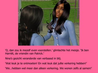 ‘ O, dan zou ik mezelf even voorstellen.’ glimlachte het meisje. ‘Ik ben Harriët, de vriendin van Patrick.’ Nina’s gezicht veranderde van verbaasd in blij. ‘ Wat leuk je te ontmoeten! En wat leuk dat jullie verkering hebben!’ ‘ We…hebben wel meer dan alleen verkering. We wonen zelfs al samen!’ 