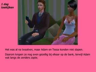 Het was al na twaalven, maar Adam en Tessa konden niet slapen. Daarom kropen ze nog even gezellig bij elkaar op de bank, terwijl Adam wat langs de zenders zapte. 1 dag toekijken 