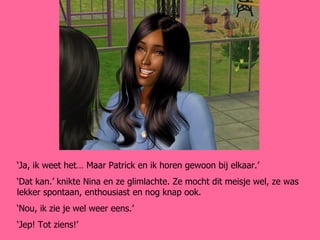 ‘ Ja, ik weet het… Maar Patrick en ik horen gewoon bij elkaar.’ ‘ Dat kan.’ knikte Nina en ze glimlachte. Ze mocht dit meisje wel, ze was lekker spontaan, enthousiast en nog knap ook. ‘ Nou, ik zie je wel weer eens.’ ‘ Jep! Tot ziens!’ 