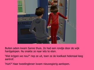 Buiten adem kwam Sanne thuis. Ze had een rondje door de wijk hardgelopen. Nu snakte ze naar iets te eten. ‘ Wat krijgen we nou?’ riep ze uit, toen ze de koelkast helemaal leeg aantrof. ‘ Huh?’ Haar tweelingbroer kwam nieuwsgierig aanlopen. 