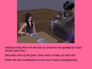 Gelukkig kreeg Nina het idee dat ze vanavond wel gezellig bij Tessa konden gaan eten. Natuurlijk vond zij het goed. Soms miste ze haar zus best wel! Onder het eten kwebbelden ze druk over Tessa’s zwangerschap. 