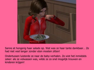 Sanne at hongerig haar salade op. Wat was ze haar tante dankbaar… Ze had niet veel langer zonder eten moeten zitten! Ondertussen luisterde ze naar de baby-verhalen. Ze wist het inmiddels zeker: als ze volwassen was, wilde ze zo snel mogelijk trouwen en kinderen krijgen! 