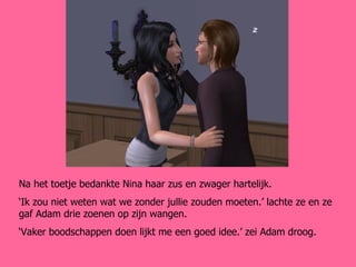 Na het toetje bedankte Nina haar zus en zwager hartelijk. ‘ Ik zou niet weten wat we zonder jullie zouden moeten.’ lachte ze en ze gaf Adam drie zoenen op zijn wangen.  ‘ Vaker boodschappen doen lijkt me een goed idee.’ zei Adam droog. 