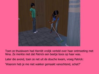 Toen ze thuiskwam had Harriët vrolijk verteld over haar ontmoeting met Nina. Ze merkte niet dat Patrick een beetje boos op haar was. Later die avond, toen ze net uit de douche kwam, vroeg Patrick: ‘ Waarom heb je me niet wakker gemaakt vanochtend, schat?’ 