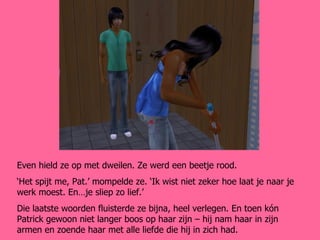 Even hield ze op met dweilen. Ze werd een beetje rood. ‘ Het spijt me, Pat.’ mompelde ze. ‘Ik wist niet zeker hoe laat je naar je werk moest. En…je sliep zo lief.’ Die laatste woorden fluisterde ze bijna, heel verlegen. En toen kón Patrick gewoon niet langer boos op haar zijn – hij nam haar in zijn armen en zoende haar met alle liefde die hij in zich had. 
