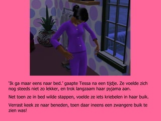 ‘ Ik ga maar eens naar bed.’ gaapte Tessa na een tijdje. Ze voelde zich nog steeds niet zo lekker, en trok langzaam haar pyjama aan. Net toen ze in bed wilde stappen, voelde ze iets kriebelen in haar buik. Verrast keek ze naar beneden, toen daar ineens een zwangere buik te zien was! 