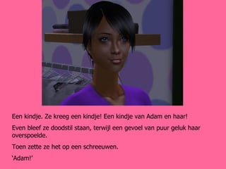 Een kindje. Ze kreeg een kindje! Een kindje van Adam en haar! Even bleef ze doodstil staan, terwijl een gevoel van puur geluk haar overspoelde. Toen zette ze het op een schreeuwen. ‘ Adam!’ 