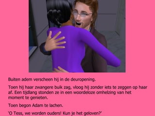 Buiten adem verscheen hij in de deuropening. Toen hij haar zwangere buik zag, vloog hij zonder iets te zeggen op haar af. Een tijdlang stonden ze in een woordeloze omhelzing van het moment te genieten. Toen begon Adam te lachen. ‘ O Tess, we worden ouders! Kun je het geloven?’ 