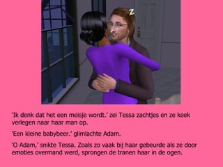 ‘ Ik denk dat het een meisje wordt.’ zei Tessa zachtjes en ze keek verlegen naar haar man op. ‘ Een kleine babybeer.’ glimlachte Adam. ‘ O Adam,’ snikte Tessa. Zoals zo vaak bij haar gebeurde als ze door emoties overmand werd, sprongen de tranen haar in de ogen. 