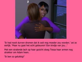 ‘ Ik had nooit durven dromen dat ik ooit nog moeder zou worden.’ zei ze eerlijk. ‘Maar nu gaat het echt gebeuren! Een kindje van jou…’ Met een stralende lach op haar gezicht sloeg Tessa haar armen nog strakker om Adam heen. ‘ Ik ben zo gelukkig!’ 