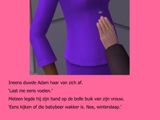 Ineens duwde Adam haar van zich af.  ‘ Laat me eens voelen.’ Meteen legde hij zijn hand op de bolle buik van zijn vrouw. ‘ Eens kijken of die babybeer wakker is. Nee, winterslaap.’ 