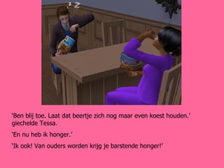 ‘ Ben blij toe. Laat dat beertje zich nog maar even koest houden.’ giechelde Tessa. ‘ En nu heb ik honger.’ ‘ Ik ook! Van ouders worden krijg je barstende honger!’ 