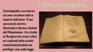 L’Enciclopedia
L’Enciclopedia è un testo in
cui sono racchiuse tutte le
scoperte dell’uomo. Il suo
successo fu enorme.
Quest’opera divenne simbolo
dell’Illuminismo. Era rivolta
ai Borghesi che erano critici
nei confronti della società
tradizionale fondata sui
privilegi e non sulla legge.
 
