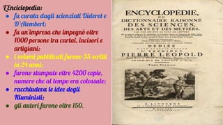 L’Enciclopedia:
● fu curata dagli scienziati Diderot e
D’Alembert;
● fu un’impresa che impegnò oltre
1000 persone tra cartai, incisori e
artigiani;
● i volumi pubblicati furono 35 scritti
in 24 anni;
● furono stampate oltre 4200 copie,
numero che al tempo era colossale;
● racchiudeva le idee degli
Illuministi;
● gli autori furono oltre 150.
 