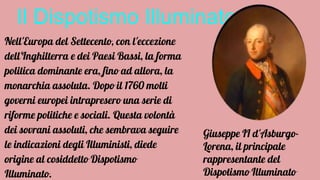 Il Dispotismo Illuminato
Nell'Europa del Settecento, con l'eccezione
dell'Inghilterra e dei Paesi Bassi, la forma
politica dominante era, fino ad allora, la
monarchia assoluta. Dopo il 1760 molti
governi europei intrapresero una serie di
riforme politiche e sociali. Questa volontà
dei sovrani assoluti, che sembrava seguire
le indicazioni degli Illuministi, diede
origine al cosiddetto Dispotismo
Illuminato.
Giuseppe II d'Asburgo-
Lorena, il principale
rappresentante del
Dispotismo Illuminato
 