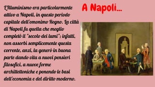 A Napoli...L'Illuminismo era particolarmente
attivo a Napoli, in questo periodo
capitale dell'omonimo Regno. La città
di Napoli fu quella che meglio
completò il "secolo dei lumi"; infatti,
non assorbì semplicemente questa
corrente, anzi, la generò in buona
parte dando vita a nuovi pensieri
filosofici, a nuove forme
archittettoniche e ponendo le basi
dell'economia e del diritto moderno.
 