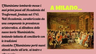 A Milano...
L'Illuminismo lombardo mosse i
suoi primi passi all'Accademia dei
Trasformati, fondata nel 1743.
Nell'Accademia, caratterizzata da
una componente in prevalenza
aristocratica, si dibatteva delle
nuove teorie Illuministiche,
tentando tuttavia di conciliarle con
le tradizioni
classiche.L'Illuminismo portò nuovi
stimoli anche all'arte, al teatro e
 