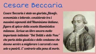 Cesare Beccaria
Cesare Beccaria è stato un giurista, filosofo,
economista e letterato, considerato tra i
massimi esponenti dell'Illuminismo italiano,
figura di spicco della scuola illuministica
milanese. Scrisse un libro ancora molto
importante intitolato ‘’Dei Delitti e delle Pene’’
che parla della giustizia e delle condanne che
devono servire a migliorare i carcerati e non
solo a punirli. E’ contrario alla pena di morte.
 