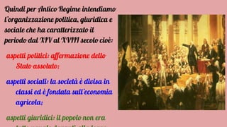 Quindi per Antico Regime intendiamo
l’organizzazione politica, giuridica e
sociale che ha caratterizzato il
periodo dal XIV al XVIII secolo cioè:
aspetti politici: affermazione dello
Stato assoluto;
aspetti sociali: la società è divisa in
classi ed è fondata sull’economia
agricola;
aspetti giuridici: il popolo non era
 