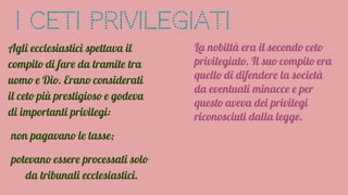 I Ceti Privilegiati
Agli ecclesiastici spettava il
compito di fare da tramite tra
uomo e Dio. Erano considerati
il ceto più prestigioso e godeva
di importanti privilegi:
non pagavano le tasse;
potevano essere processati solo
da tribunali ecclesiastici.
La nobiltà era il secondo ceto
privilegiato. Il suo compito era
quello di difendere la società
da eventuali minacce e per
questo aveva dei privilegi
riconosciuti dalla legge.
 