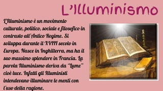 L’Illuminismo
L’Illuminismo è un movimento
culturale, politico, sociale e filosofico in
contrasto all’Antico Regime. Si
sviluppa durante il XVIII secolo in
Europa. Nasce in Inghilterra, ma ha il
suo massimo splendore in Francia. La
parola Illuminismo deriva da ‘’Lume’’
cioè luce. Infatti gli Illuministi
intendevano illuminare le menti con
l’uso della ragione.
 