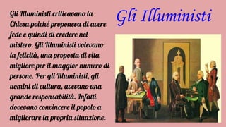 Gli IlluministiGli Illuministi criticavano la
Chiesa poiché proponeva di avere
fede e quindi di credere nel
mistero. Gli Illuministi volevano
la felicità, una proposta di vita
migliore per il maggior numero di
persone. Per gli Illuministi, gli
uomini di cultura, avevano una
grande responsabilità. Infatti
dovevano convincere il popolo a
migliorare la propria situazione.
 