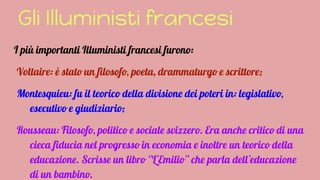 Gli Illuministi francesi
I più importanti Illuministi francesi furono:
Voltaire: è stato un filosofo, poeta, drammaturgo e scrittore;
Montesquieu: fu il teorico della divisione dei poteri in: legislativo,
esecutivo e giudiziario;
Rousseau: Filosofo, politico e sociale svizzero. Era anche critico di una
cieca fiducia nel progresso in economia e inoltre un teorico della
educazione. Scrisse un libro ‘’L’Emilio’’ che parla dell’educazione
di un bambino.
 