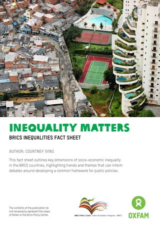 InequalitY Matters
BRICS Policy Center Centro de Estudos e Pesquisas - BRICS
BRICS inequalities fact sheet
Author: courtney Ivins
This fact sheet outlines key dimensions of socio-economic inequality
in the BRICS countries, highlighting trends and themes that can inform
debates around developing a common framework for public policies.
The contents of the publication do
not necessarily represent the views
of Oxfam or the Brics Policy Center.
 