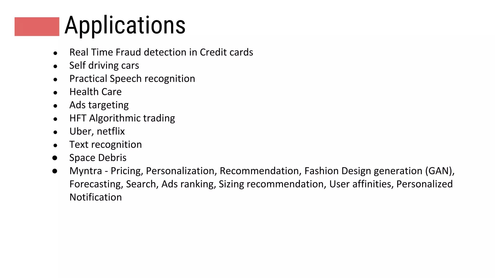 Applications
● Real Time Fraud detection in Credit cards
● Self driving cars
● Practical Speech recognition
● Health Care
● Ads targeting
● HFT Algorithmic trading
● Uber, netflix
● Text recognition
● Space Debris
● Myntra - Pricing, Personalization, Recommendation, Fashion Design generation (GAN),
Forecasting, Search, Ads ranking, Sizing recommendation, User affinities, Personalized
Notification
 