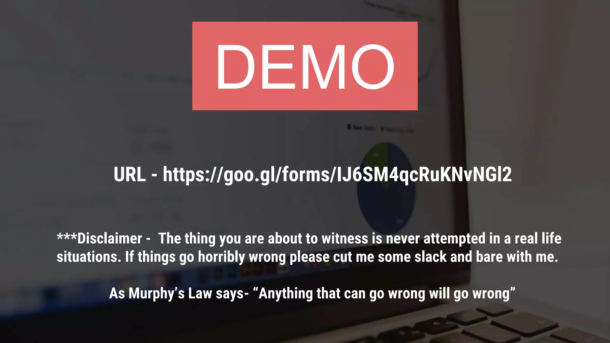 ***Disclaimer - The thing you are about to witness is never attempted in a real life
situations. If things go horribly wrong please cut me some slack and bare with me.
As Murphy’s Law says- “Anything that can go wrong will go wrong”
DEMO
URL - https://goo.gl/forms/IJ6SM4qcRuKNvNGl2
 