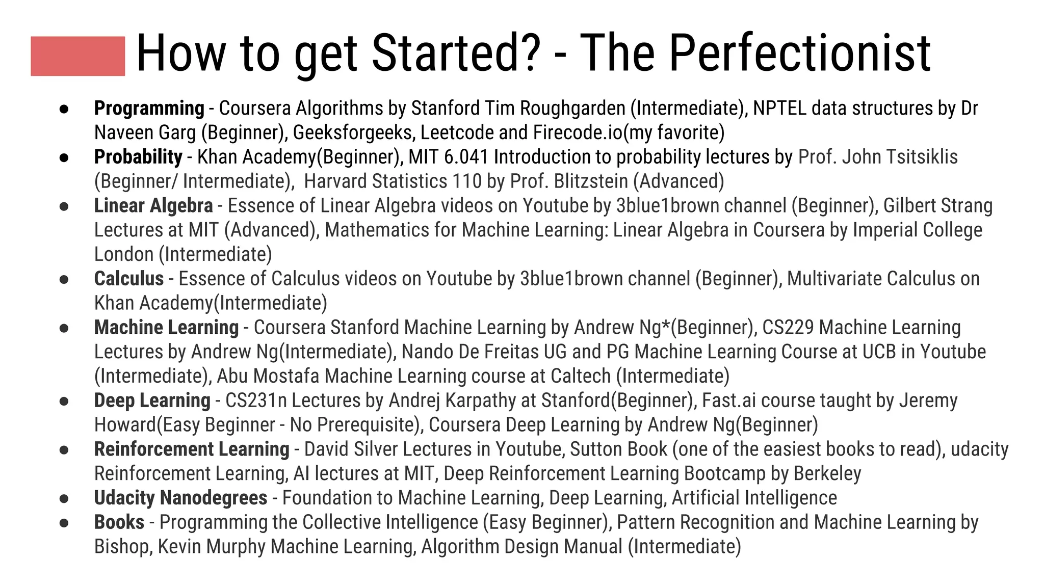 How to get Started? - The Perfectionist
● Programming - Coursera Algorithms by Stanford Tim Roughgarden (Intermediate), NPTEL data structures by Dr
Naveen Garg (Beginner), Geeksforgeeks, Leetcode and Firecode.io(my favorite)
● Probability - Khan Academy(Beginner), MIT 6.041 Introduction to probability lectures by Prof. John Tsitsiklis
(Beginner/ Intermediate), Harvard Statistics 110 by Prof. Blitzstein (Advanced)
● Linear Algebra - Essence of Linear Algebra videos on Youtube by 3blue1brown channel (Beginner), Gilbert Strang
Lectures at MIT (Advanced), Mathematics for Machine Learning: Linear Algebra in Coursera by Imperial College
London (Intermediate)
● Calculus - Essence of Calculus videos on Youtube by 3blue1brown channel (Beginner), Multivariate Calculus on
Khan Academy(Intermediate)
● Machine Learning - Coursera Stanford Machine Learning by Andrew Ng*(Beginner), CS229 Machine Learning
Lectures by Andrew Ng(Intermediate), Nando De Freitas UG and PG Machine Learning Course at UCB in Youtube
(Intermediate), Abu Mostafa Machine Learning course at Caltech (Intermediate)
● Deep Learning - CS231n Lectures by Andrej Karpathy at Stanford(Beginner), Fast.ai course taught by Jeremy
Howard(Easy Beginner - No Prerequisite), Coursera Deep Learning by Andrew Ng(Beginner)
● Reinforcement Learning - David Silver Lectures in Youtube, Sutton Book (one of the easiest books to read), udacity
Reinforcement Learning, AI lectures at MIT, Deep Reinforcement Learning Bootcamp by Berkeley
● Udacity Nanodegrees - Foundation to Machine Learning, Deep Learning, Artificial Intelligence
● Books - Programming the Collective Intelligence (Easy Beginner), Pattern Recognition and Machine Learning by
Bishop, Kevin Murphy Machine Learning, Algorithm Design Manual (Intermediate)
 