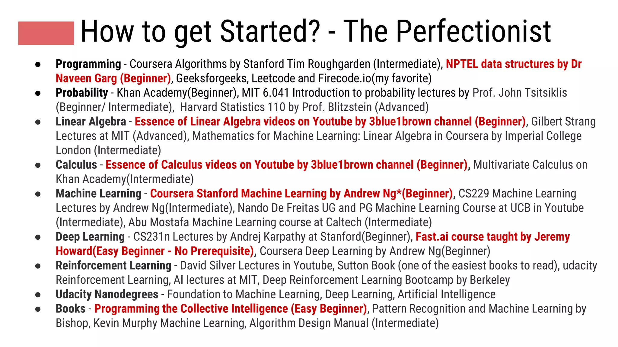 How to get Started? - The Perfectionist
● Programming - Coursera Algorithms by Stanford Tim Roughgarden (Intermediate), NPTEL data structures by Dr
Naveen Garg (Beginner), Geeksforgeeks, Leetcode and Firecode.io(my favorite)
● Probability - Khan Academy(Beginner), MIT 6.041 Introduction to probability lectures by Prof. John Tsitsiklis
(Beginner/ Intermediate), Harvard Statistics 110 by Prof. Blitzstein (Advanced)
● Linear Algebra - Essence of Linear Algebra videos on Youtube by 3blue1brown channel (Beginner), Gilbert Strang
Lectures at MIT (Advanced), Mathematics for Machine Learning: Linear Algebra in Coursera by Imperial College
London (Intermediate)
● Calculus - Essence of Calculus videos on Youtube by 3blue1brown channel (Beginner), Multivariate Calculus on
Khan Academy(Intermediate)
● Machine Learning - Coursera Stanford Machine Learning by Andrew Ng*(Beginner), CS229 Machine Learning
Lectures by Andrew Ng(Intermediate), Nando De Freitas UG and PG Machine Learning Course at UCB in Youtube
(Intermediate), Abu Mostafa Machine Learning course at Caltech (Intermediate)
● Deep Learning - CS231n Lectures by Andrej Karpathy at Stanford(Beginner), Fast.ai course taught by Jeremy
Howard(Easy Beginner - No Prerequisite), Coursera Deep Learning by Andrew Ng(Beginner)
● Reinforcement Learning - David Silver Lectures in Youtube, Sutton Book (one of the easiest books to read), udacity
Reinforcement Learning, AI lectures at MIT, Deep Reinforcement Learning Bootcamp by Berkeley
● Udacity Nanodegrees - Foundation to Machine Learning, Deep Learning, Artificial Intelligence
● Books - Programming the Collective Intelligence (Easy Beginner), Pattern Recognition and Machine Learning by
Bishop, Kevin Murphy Machine Learning, Algorithm Design Manual (Intermediate)
 