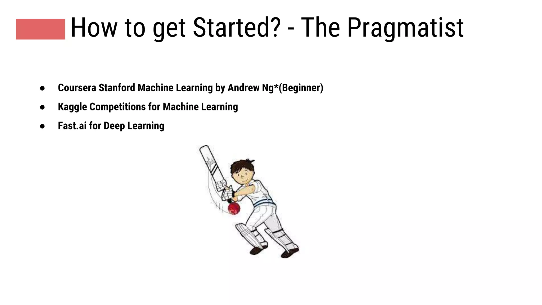 How to get Started? - The Pragmatist
● Coursera Stanford Machine Learning by Andrew Ng*(Beginner)
● Kaggle Competitions for Machine Learning
● Fast.ai for Deep Learning
 