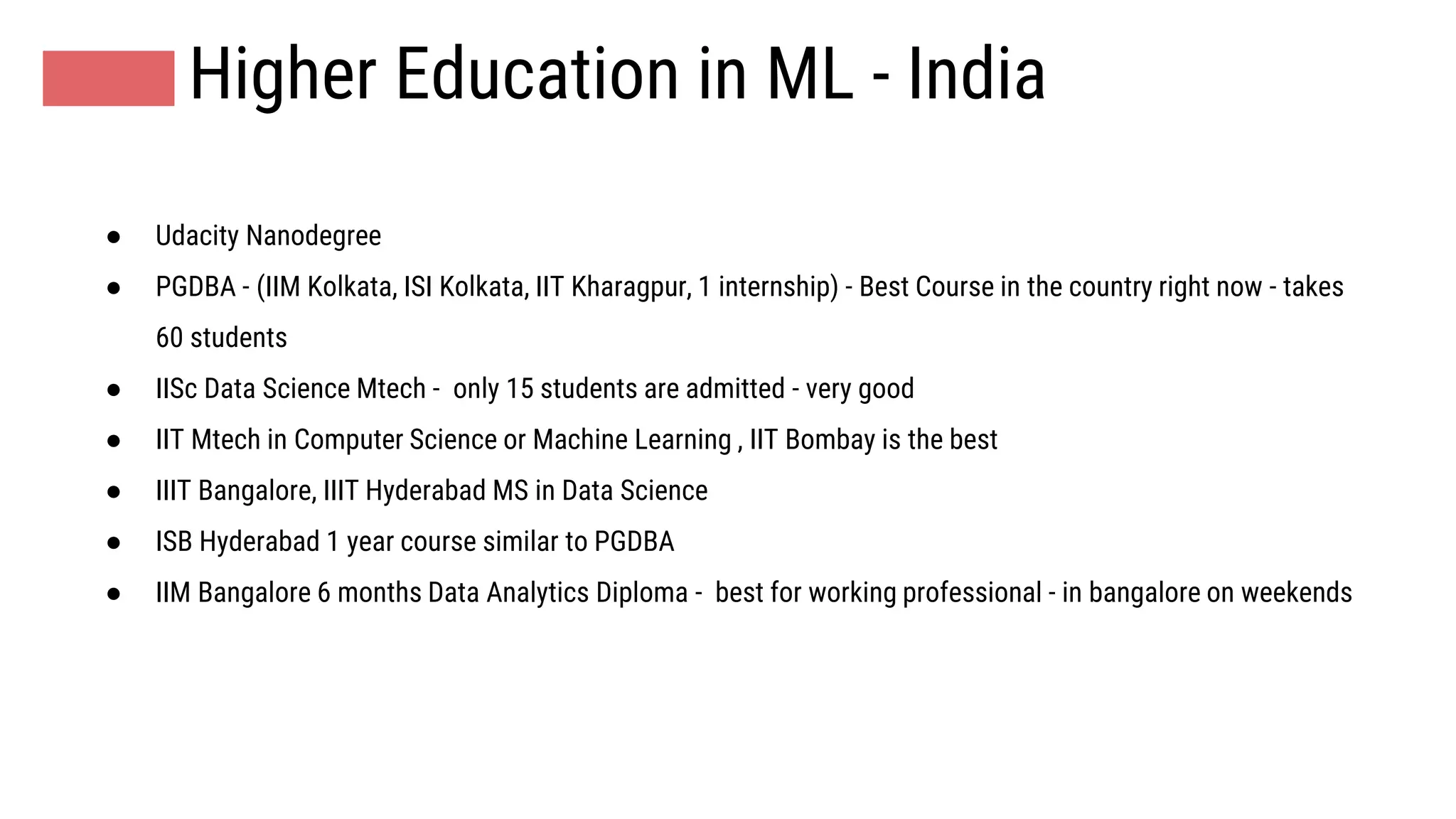 Higher Education in ML - India
● Udacity Nanodegree
● PGDBA - (IIM Kolkata, ISI Kolkata, IIT Kharagpur, 1 internship) - Best Course in the country right now - takes
60 students
● IISc Data Science Mtech - only 15 students are admitted - very good
● IIT Mtech in Computer Science or Machine Learning , IIT Bombay is the best
● IIIT Bangalore, IIIT Hyderabad MS in Data Science
● ISB Hyderabad 1 year course similar to PGDBA
● IIM Bangalore 6 months Data Analytics Diploma - best for working professional - in bangalore on weekends
 