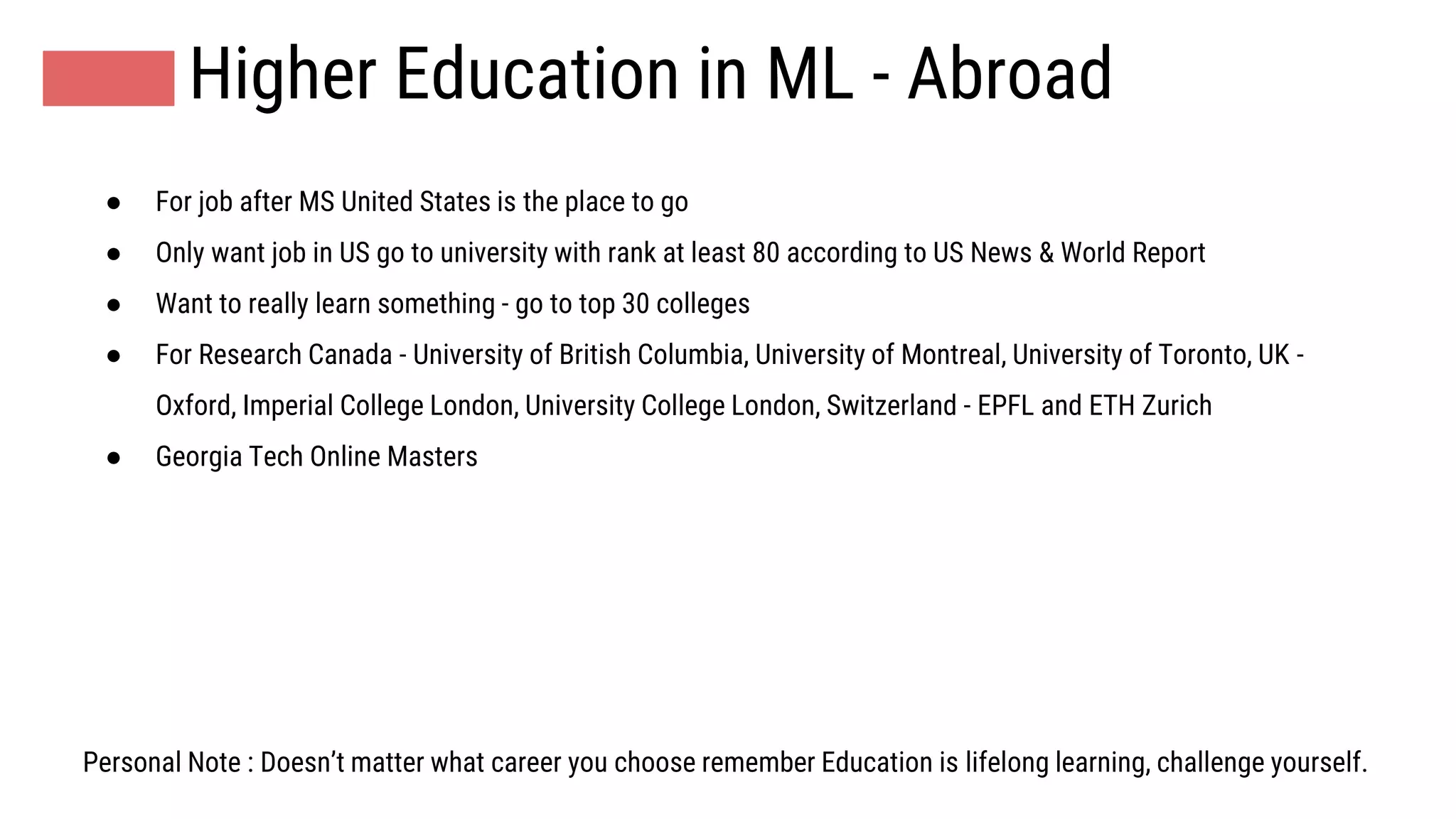 Higher Education in ML - Abroad
● For job after MS United States is the place to go
● Only want job in US go to university with rank at least 80 according to US News & World Report
● Want to really learn something - go to top 30 colleges
● For Research Canada - University of British Columbia, University of Montreal, University of Toronto, UK -
Oxford, Imperial College London, University College London, Switzerland - EPFL and ETH Zurich
● Georgia Tech Online Masters
Personal Note : Doesn’t matter what career you choose remember Education is lifelong learning, challenge yourself.
 