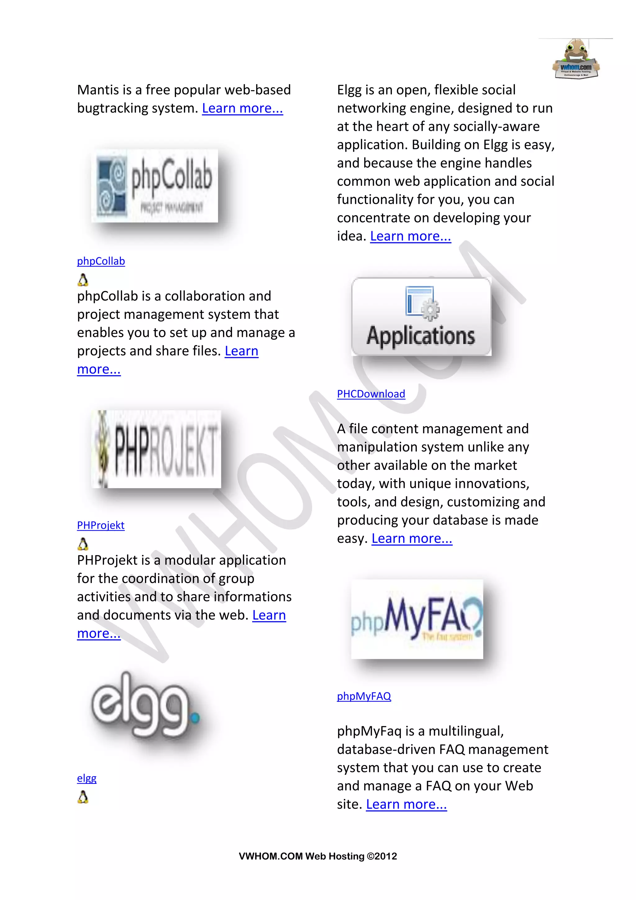Mantis is a free popular web-based         Elgg is an open, flexible social
bugtracking system. Learn more...          networking engine, designed to run
                                           at the heart of any socially-aware
                                           application. Building on Elgg is easy,
                                           and because the engine handles
                                           common web application and social
                                           functionality for you, you can
                                           concentrate on developing your
                                           idea. Learn more...
phpCollab


phpCollab is a collaboration and
project management system that
enables you to set up and manage a
projects and share files. Learn
more...
                                           PHCDownload


                                           A file content management and
                                           manipulation system unlike any
                                           other available on the market
                                           today, with unique innovations,
                                           tools, and design, customizing and
PHProjekt                                  producing your database is made
                                           easy. Learn more...
PHProjekt is a modular application
for the coordination of group
activities and to share informations
and documents via the web. Learn
more...



                                           phpMyFAQ


                                           phpMyFaq is a multilingual,
                                           database-driven FAQ management
                                           system that you can use to create
elgg
                                           and manage a FAQ on your Web
                                           site. Learn more...


                           VWHOM.COM Web Hosting ©2012
 