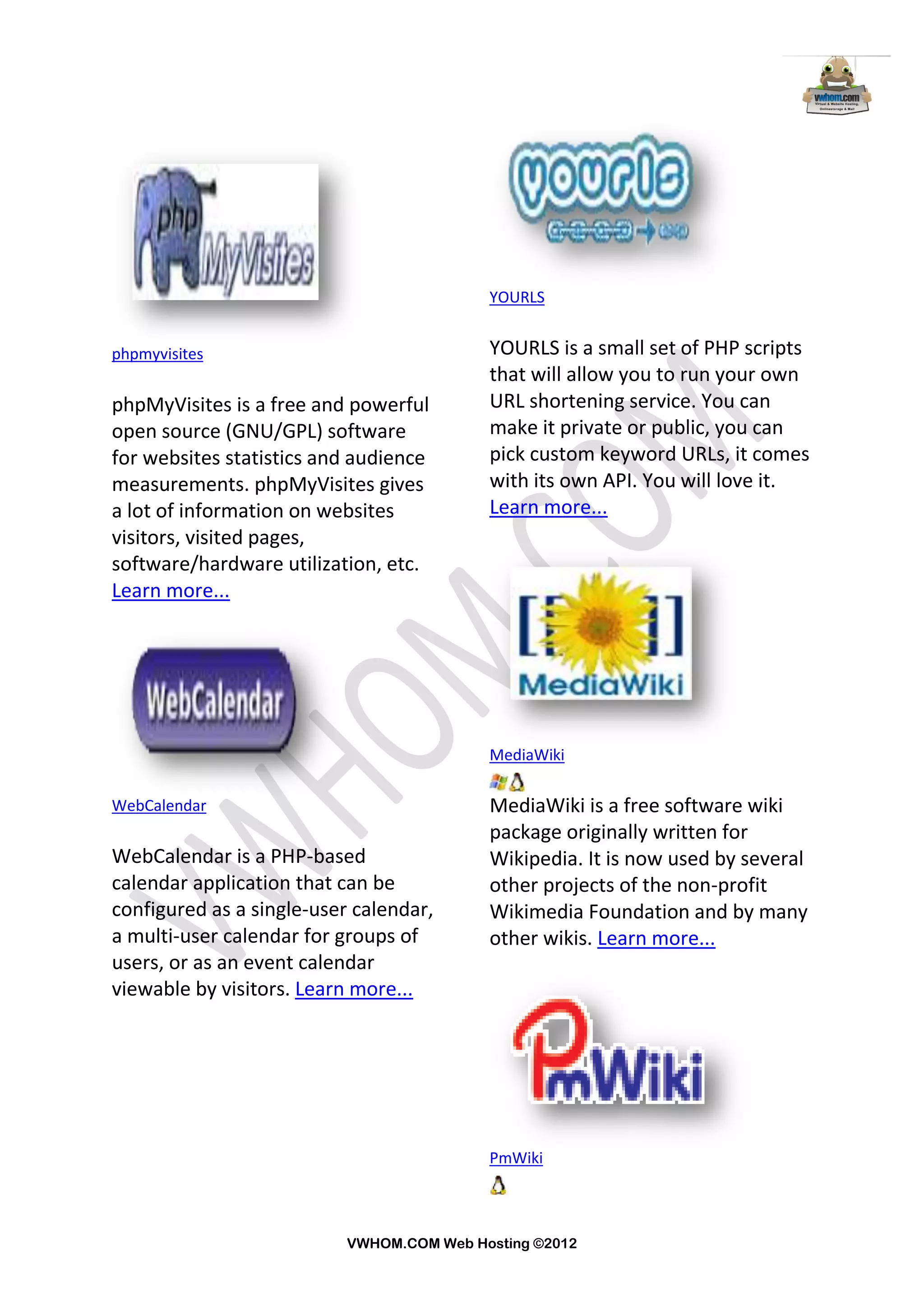 YOURLS


phpmyvisites                               YOURLS is a small set of PHP scripts
                                           that will allow you to run your own
phpMyVisites is a free and powerful        URL shortening service. You can
open source (GNU/GPL) software             make it private or public, you can
for websites statistics and audience       pick custom keyword URLs, it comes
measurements. phpMyVisites gives           with its own API. You will love it.
a lot of information on websites           Learn more...
visitors, visited pages,
software/hardware utilization, etc.
Learn more...




                                           MediaWiki

WebCalendar                                MediaWiki is a free software wiki
                                           package originally written for
WebCalendar is a PHP-based                 Wikipedia. It is now used by several
calendar application that can be           other projects of the non-profit
configured as a single-user calendar,      Wikimedia Foundation and by many
a multi-user calendar for groups of        other wikis. Learn more...
users, or as an event calendar
viewable by visitors. Learn more...




                                           PmWiki



                           VWHOM.COM Web Hosting ©2012
 