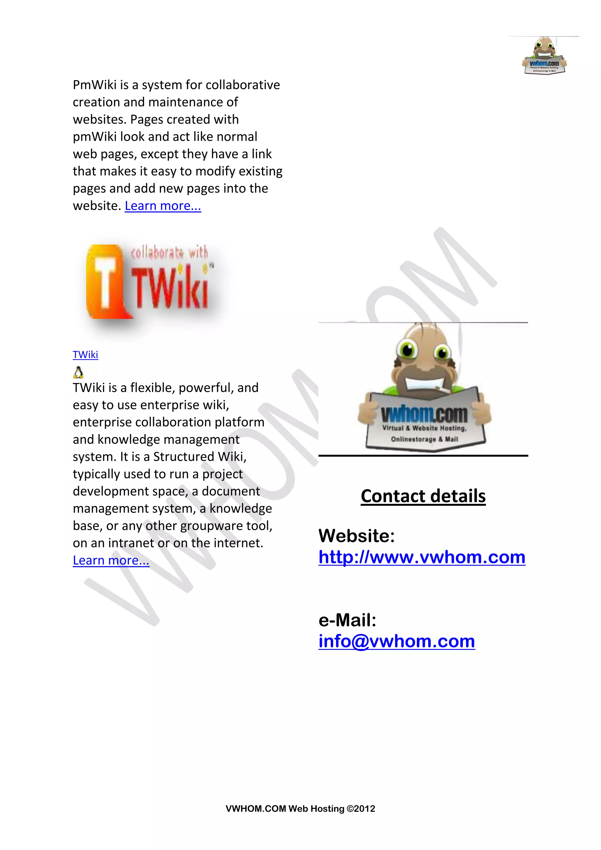 PmWiki is a system for collaborative
creation and maintenance of
websites. Pages created with
pmWiki look and act like normal
web pages, except they have a link
that makes it easy to modify existing
pages and add new pages into the
website. Learn more...




TWiki


TWiki is a flexible, powerful, and
easy to use enterprise wiki,
enterprise collaboration platform
and knowledge management
system. It is a Structured Wiki,
typically used to run a project
development space, a document                     Contact details
management system, a knowledge
base, or any other groupware tool,
on an intranet or on the internet.        Website:
Learn more...                             http://www.vwhom.com


                                          e-Mail:
                                          info@vwhom.com




                          VWHOM.COM Web Hosting ©2012
 
