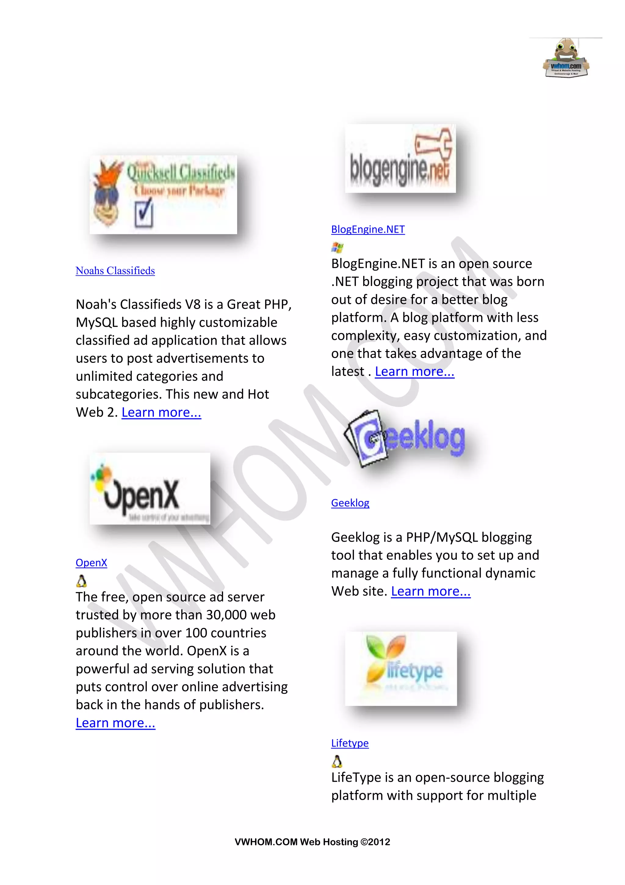 BlogEngine.NET


Noahs Classifieds
                                           BlogEngine.NET is an open source
                                           .NET blogging project that was born
Noah's Classifieds V8 is a Great PHP,      out of desire for a better blog
MySQL based highly customizable            platform. A blog platform with less
classified ad application that allows      complexity, easy customization, and
users to post advertisements to            one that takes advantage of the
unlimited categories and                   latest . Learn more...
subcategories. This new and Hot
Web 2. Learn more...




                                           Geeklog


                                           Geeklog is a PHP/MySQL blogging
OpenX
                                           tool that enables you to set up and
                                           manage a fully functional dynamic
The free, open source ad server            Web site. Learn more...
trusted by more than 30,000 web
publishers in over 100 countries
around the world. OpenX is a
powerful ad serving solution that
puts control over online advertising
back in the hands of publishers.
Learn more...
                                           Lifetype


                                           LifeType is an open-source blogging
                                           platform with support for multiple


                           VWHOM.COM Web Hosting ©2012
 