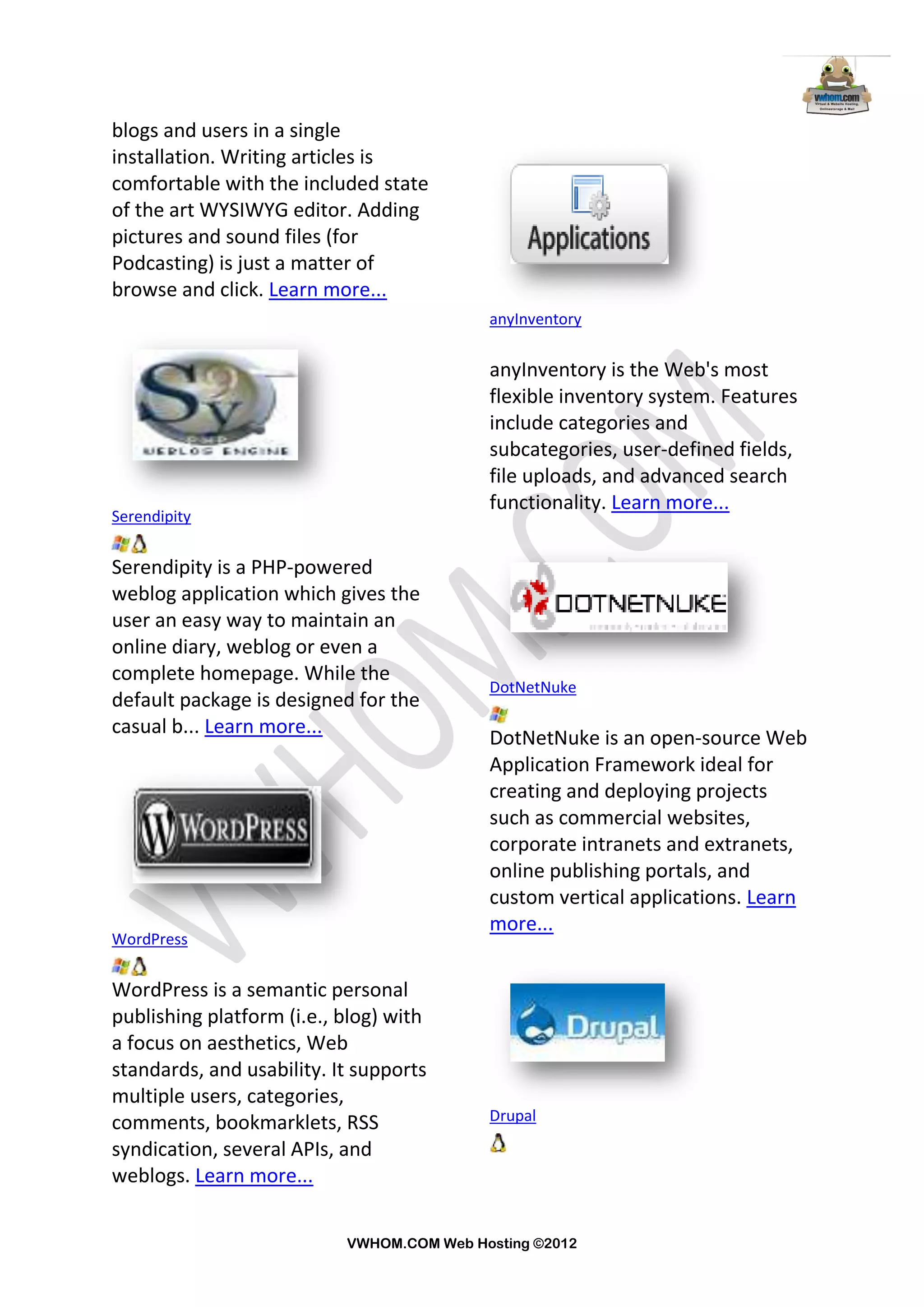 blogs and users in a single
installation. Writing articles is
comfortable with the included state
of the art WYSIWYG editor. Adding
pictures and sound files (for
Podcasting) is just a matter of
browse and click. Learn more...
                                           anyInventory


                                           anyInventory is the Web's most
                                           flexible inventory system. Features
                                           include categories and
                                           subcategories, user-defined fields,
                                           file uploads, and advanced search
                                           functionality. Learn more...
Serendipity


Serendipity is a PHP-powered
weblog application which gives the
user an easy way to maintain an
online diary, weblog or even a
complete homepage. While the
                                           DotNetNuke
default package is designed for the
casual b... Learn more...
                                           DotNetNuke is an open-source Web
                                           Application Framework ideal for
                                           creating and deploying projects
                                           such as commercial websites,
                                           corporate intranets and extranets,
                                           online publishing portals, and
                                           custom vertical applications. Learn
                                           more...
WordPress


WordPress is a semantic personal
publishing platform (i.e., blog) with
a focus on aesthetics, Web
standards, and usability. It supports
multiple users, categories,
comments, bookmarklets, RSS                Drupal

syndication, several APIs, and
weblogs. Learn more...


                           VWHOM.COM Web Hosting ©2012
 