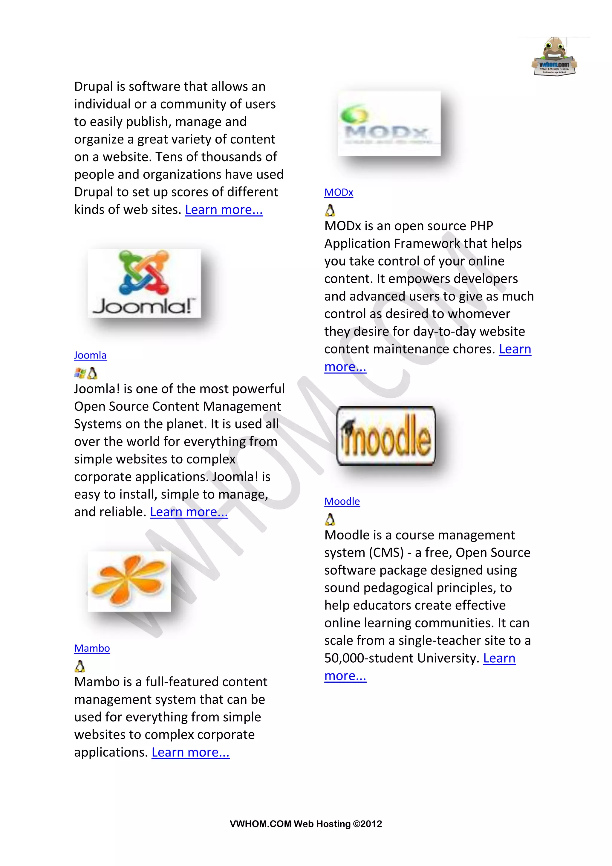 Drupal is software that allows an
individual or a community of users
to easily publish, manage and
organize a great variety of content
on a website. Tens of thousands of
people and organizations have used
Drupal to set up scores of different       MODx
kinds of web sites. Learn more...
                                           MODx is an open source PHP
                                           Application Framework that helps
                                           you take control of your online
                                           content. It empowers developers
                                           and advanced users to give as much
                                           control as desired to whomever
                                           they desire for day-to-day website
Joomla                                     content maintenance chores. Learn
                                           more...
Joomla! is one of the most powerful
Open Source Content Management
Systems on the planet. It is used all
over the world for everything from
simple websites to complex
corporate applications. Joomla! is
easy to install, simple to manage,         Moodle
and reliable. Learn more...
                                           Moodle is a course management
                                           system (CMS) - a free, Open Source
                                           software package designed using
                                           sound pedagogical principles, to
                                           help educators create effective
                                           online learning communities. It can
Mambo
                                           scale from a single-teacher site to a
                                           50,000-student University. Learn
Mambo is a full-featured content           more...
management system that can be
used for everything from simple
websites to complex corporate
applications. Learn more...



                           VWHOM.COM Web Hosting ©2012
 