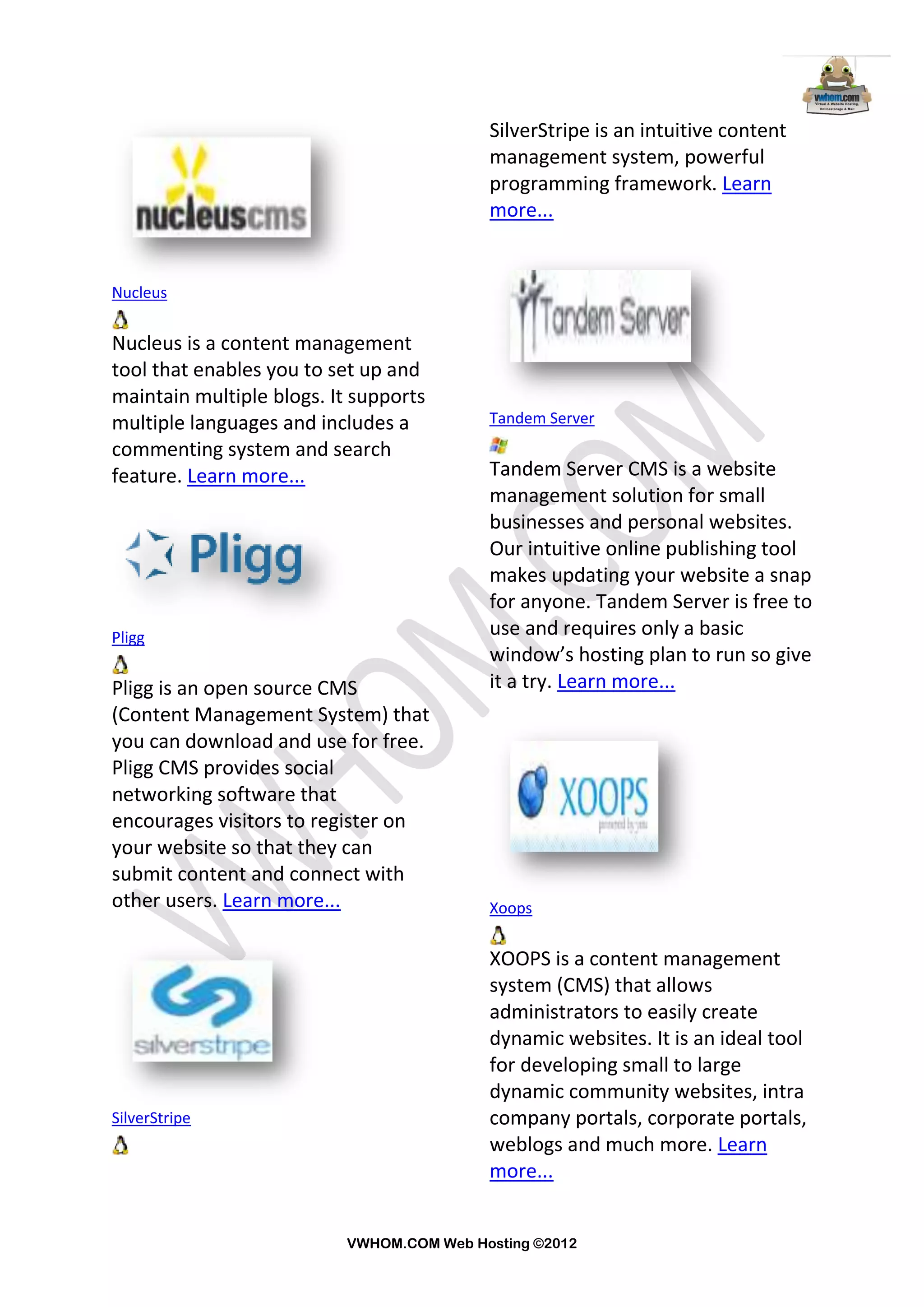 SilverStripe is an intuitive content
                                          management system, powerful
                                          programming framework. Learn
                                          more...


Nucleus


Nucleus is a content management
tool that enables you to set up and
maintain multiple blogs. It supports
multiple languages and includes a         Tandem Server
commenting system and search
feature. Learn more...                    Tandem Server CMS is a website
                                          management solution for small
                                          businesses and personal websites.
                                          Our intuitive online publishing tool
                                          makes updating your website a snap
                                          for anyone. Tandem Server is free to
Pligg                                     use and requires only a basic
                                          window’s hosting plan to run so give
Pligg is an open source CMS               it a try. Learn more...
(Content Management System) that
you can download and use for free.
Pligg CMS provides social
networking software that
encourages visitors to register on
your website so that they can
submit content and connect with
other users. Learn more...                Xoops


                                          XOOPS is a content management
                                          system (CMS) that allows
                                          administrators to easily create
                                          dynamic websites. It is an ideal tool
                                          for developing small to large
                                          dynamic community websites, intra
SilverStripe                              company portals, corporate portals,
                                          weblogs and much more. Learn
                                          more...


                          VWHOM.COM Web Hosting ©2012
 