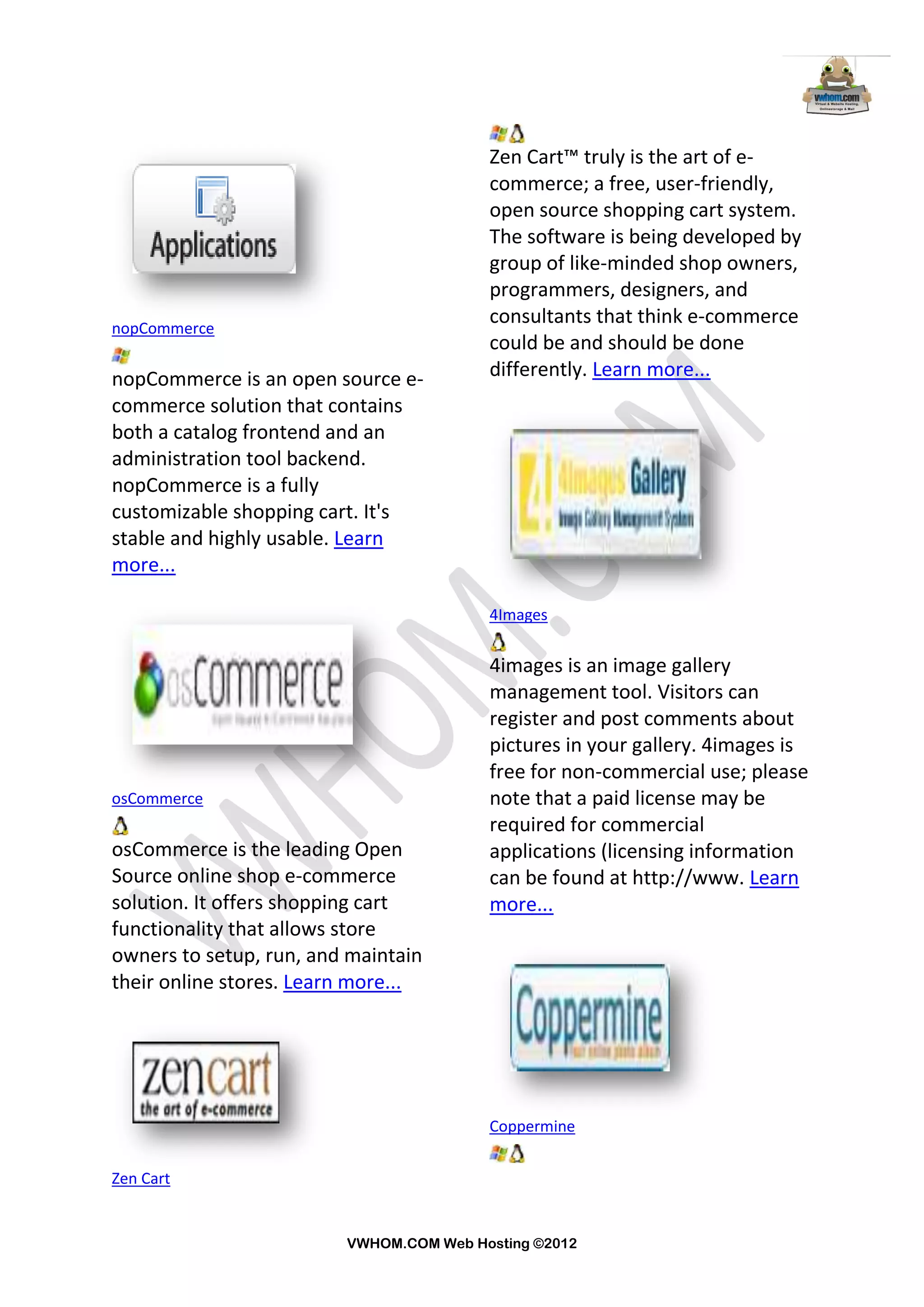 Zen Cart™ truly is the art of e-
                                         commerce; a free, user-friendly,
                                         open source shopping cart system.
                                         The software is being developed by
                                         group of like-minded shop owners,
                                         programmers, designers, and
nopCommerce
                                         consultants that think e-commerce
                                         could be and should be done
nopCommerce is an open source e-         differently. Learn more...
commerce solution that contains
both a catalog frontend and an
administration tool backend.
nopCommerce is a fully
customizable shopping cart. It's
stable and highly usable. Learn
more...

                                         4Images


                                         4images is an image gallery
                                         management tool. Visitors can
                                         register and post comments about
                                         pictures in your gallery. 4images is
                                         free for non-commercial use; please
osCommerce                               note that a paid license may be
                                         required for commercial
osCommerce is the leading Open           applications (licensing information
Source online shop e-commerce            can be found at http://www. Learn
solution. It offers shopping cart        more...
functionality that allows store
owners to setup, run, and maintain
their online stores. Learn more...




                                         Coppermine


Zen Cart


                         VWHOM.COM Web Hosting ©2012
 