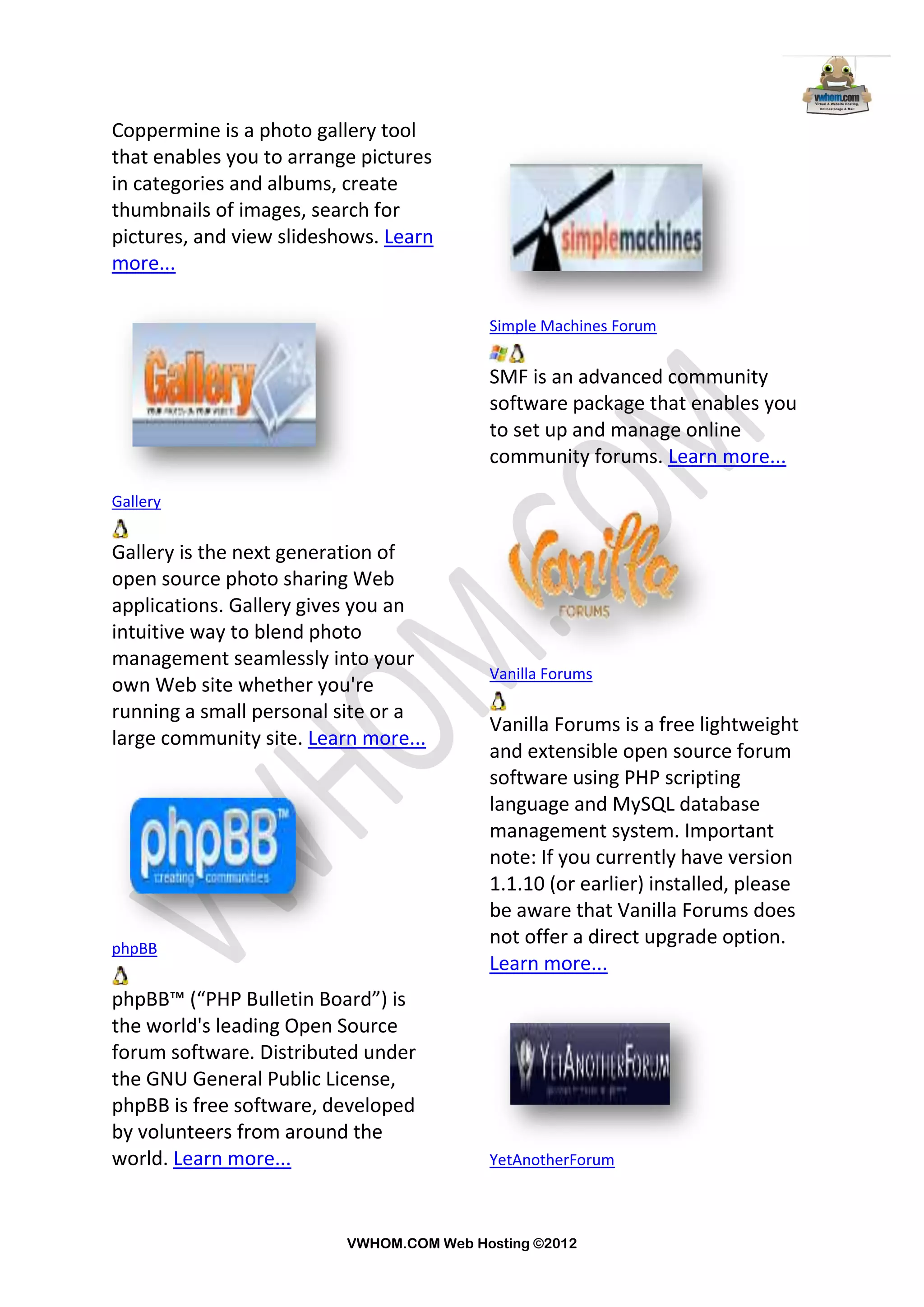 Coppermine is a photo gallery tool
that enables you to arrange pictures
in categories and albums, create
thumbnails of images, search for
pictures, and view slideshows. Learn
more...

                                          Simple Machines Forum


                                          SMF is an advanced community
                                          software package that enables you
                                          to set up and manage online
                                          community forums. Learn more...

Gallery


Gallery is the next generation of
open source photo sharing Web
applications. Gallery gives you an
intuitive way to blend photo
management seamlessly into your
                                          Vanilla Forums
own Web site whether you're
running a small personal site or a
                                          Vanilla Forums is a free lightweight
large community site. Learn more...
                                          and extensible open source forum
                                          software using PHP scripting
                                          language and MySQL database
                                          management system. Important
                                          note: If you currently have version
                                          1.1.10 (or earlier) installed, please
                                          be aware that Vanilla Forums does
phpBB
                                          not offer a direct upgrade option.
                                          Learn more...
phpBB™ (“PHP Bulletin Board”) is
the world's leading Open Source
forum software. Distributed under
the GNU General Public License,
phpBB is free software, developed
by volunteers from around the
world. Learn more...                      YetAnotherForum



                          VWHOM.COM Web Hosting ©2012
 