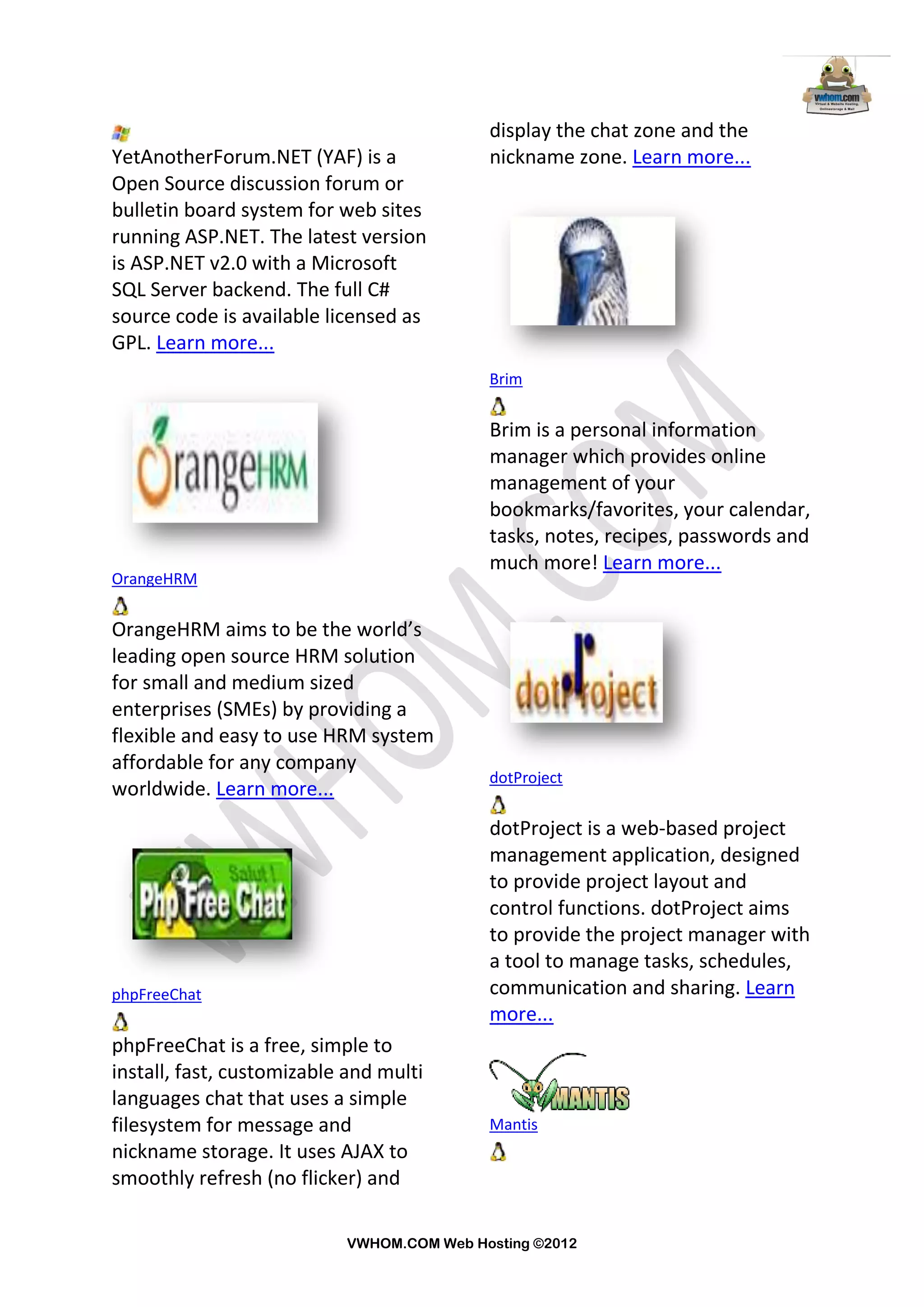 display the chat zone and the
YetAnotherForum.NET (YAF) is a             nickname zone. Learn more...
Open Source discussion forum or
bulletin board system for web sites
running ASP.NET. The latest version
is ASP.NET v2.0 with a Microsoft
SQL Server backend. The full C#
source code is available licensed as
GPL. Learn more...
                                           Brim


                                           Brim is a personal information
                                           manager which provides online
                                           management of your
                                           bookmarks/favorites, your calendar,
                                           tasks, notes, recipes, passwords and
                                           much more! Learn more...
OrangeHRM


OrangeHRM aims to be the world’s
leading open source HRM solution
for small and medium sized
enterprises (SMEs) by providing a
flexible and easy to use HRM system
affordable for any company
                                           dotProject
worldwide. Learn more...
                                           dotProject is a web-based project
                                           management application, designed
                                           to provide project layout and
                                           control functions. dotProject aims
                                           to provide the project manager with
                                           a tool to manage tasks, schedules,
phpFreeChat                                communication and sharing. Learn
                                           more...
phpFreeChat is a free, simple to
install, fast, customizable and multi
languages chat that uses a simple
filesystem for message and                 Mantis
nickname storage. It uses AJAX to
smoothly refresh (no flicker) and

                           VWHOM.COM Web Hosting ©2012
 