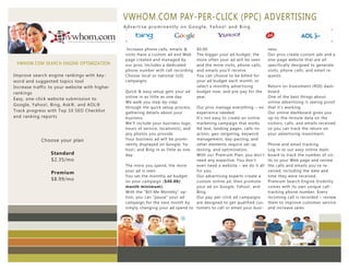 VWHOM.COM PAY-PER-CLICK (PPC) ADVERTISING
                                                             Advertise prominently on Google, Yahoo! and Bing.
                  Imperdiet doming id quod mazim placer
                  at facer minim veni am ut wisi enim ad
                  minimeniam, quis erat nostr uexerci
                  tation ullamcorper nostru exerci tation.
                                                              Increase phone calls, emails &      $0.00.                              ness.
                                                             visits Have a custom ad and Web      The bigger your ad budget, the      Our pros create custom ads and a
                                                             page created and managed by          more often your ad will be seen     one-page website that are all
 VWHOM.COM SEARCH ENGINE OPTIMIZATION                        our pros, Includes a dedicated       and the more visits, phone calls,   specifically designed to generate
                                                             phone number with call recording     and emails you'll receive.          visits, phone calls, and email re-
Improve search engine rankings with key-                     Choose local or national (US)        You can choose to be billed for     quests.
word and suggested topics tool                               campaigns                            your ad budget each month, or
Increase traffic to your website with higher                                                      select a monthly advertising        Return on Investment (ROI) dash-
rankings                                                     Quick & easy setup gets your ad      budget now, and pre-pay for the     board
                                                             online in as little as one day       year.                               One of the best things about
Easy, one-click website submission to
                                                             We walk you step-by-step                                                 online advertising is seeing proof
Google, Yahoo!, Bing, Ask®, and AOL®
                                                             through the quick setup process, Our pros manage everything – no         that it's working.
Track progress with Top 10 SEO Checklist                     gathering details about your     experience needed                       Our online dashboard gives you
and ranking reports                                          business.                        It's not easy to create an online       up-to-the-minute data on the
                                                             We'll include your business logo,marketing campaign that works.          visitors, calls, and emails received
                                                             hours of service, location(s), and
                                                                                              Ad text, landing pages, calls-to-       so you can track the return on
                                                             any photos you provide.          action, geo-targeting, keyword          your advertising investment.
            Choose your plan                                 Your business ad will be promi-  management, day-parting, and
                                                             nently displayed on Google, Ya-  other elements require set up,          Phone and email tracking
                                                             hoo!, and Bing in as little as one
                                                                                              testing, and optimization.              Log in to our easy online dash-
                 Standard                                    day.                             With our Premium Plan, you don't        board to track the number of vis-
                 $2.35/mo                                                                     need any expertise. You don't           its to your Web page and review
                                                             The more you spend, the more     even need a website – we do it all      the calls and emails you've re-
                                                             your ad is seen                  for you.                                ceived, including the date and
                 Premium
                                                             You set the monthly ad budget    Our advertising experts create a        time they were received.
                 $8.99/mo                                    on your campaign ($40.00/        custom online ad, then promote          Premium Search Engine Visibility
                                                             month minimum).                  your ad on Google, Yahoo!, and          comes with its own unique call-
                                                             With the "Bill Me Monthly" op-   Bing.                                   tracking phone number. Every
                                                             tion, you can "pause" your ad    Our pay-per-click ad campaigns          incoming call is recorded – review
                                                             campaign for the next month by   are designed to get qualified cus-      them to improve customer service
                                                             simply changing your ad spend to tomers to call or email your busi-      and increase sales.

                                                             We are with you every step of the way >>>
 