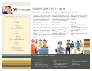 VWHOM.COM E-Mail Hosting
                Imperdiet doming id quod mazim placer
                at facer minim veni am ut wisi enim ad
                minimeniam, quis erat nostr uexerci
                tation ullamcorper nostru exerci tation.   . Our email is not only fast, but flexible enough to keep up with you.

                                                           vwhom.com Email provides fully      Mobile version is streamlined for        vwhom.com Calendar, Online File
VWHOM.COM E-Mail Hosting Prices                            integrated messaging, including     faster downloads and easier view-        Folder® and Fax thru Email to
                                                           the ability to send text messages   ing on mobile devices. Just log in       create the perfect small business
                                                           from your desktop and receive       to mobilemail.secureserver.net or        solution.
                Personal                                   email and calendar alerts via       use your own log in with your
                                                           Desktop Notifier                    domain name.                             Rest easy
                $1.25/mo
                                                           Stay in touch effortlessly          Get more done                            99.9% availability, backups and
               1 Address                                                                                                               redundancy.
             • 1 GB Storage                                Access your email anywhere, any-    Organize your messages by drag-          Junk email filter keeps your inbox
       FREE Online Storage folder                         time.                               ging and dropping them into              clean with strong virus, spam and
                                                           Quickly find any email by search-   folders.                                 fraud protection.
                 Deluxe                                    ing for keyword, date or other      Read and manage your RSS feeds           FREE security patches.
                $2.50/mo                                   criteria.                           and blogs all in one place from          Live 24/7 phone and email sup-
                                                           Easily customize and schedule out   the Workspace Homepage.                  port.
              5 Addresses                                 -of-office communications.          Seamlessly integrates with
             • 2 GB Storage
       FREE Online Storage folder

                Unlimited
                $3.75/mo

           10 Addresses
          • Unlimited Storage+
       FREE Online Storage folder



                                                           We are with you every step of the way >>>


                                                            Al l Pl ans Incl ude                  PDA/handheld & light ver-              POP3
                                                                                                  sions                                   Strong virus, spam and fraud
                                                               FREE Calendar*                    Mobile access, including iPh-           protection
                                                                FREE Online File Folder*          one® and Blackberry®                    Desktop notifier
                                                                FREE Webmail, including           Secure 256-bit encryption
 