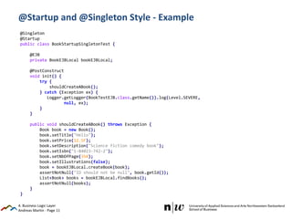 Andreas Martin - Page 11
@Startup and @Singleton Style - Example
4. Business Logic Layer
@Singleton
@Startup
public class BookStartupSingletonTest {
@EJB
private BookEJBLocal bookEJBLocal;
@PostConstruct
void init() {
try {
shouldCreateABook();
} catch (Exception ex) {
Logger.getLogger(BookTestEJB.class.getName()).log(Level.SEVERE,
null, ex);
}
}
public void shouldCreateABook() throws Exception {
Book book = new Book();
book.setTitle("Hello");
book.setPrice(12.5F);
book.setDescription("Science fiction comedy book");
book.setIsbn("1-84023-742-2");
book.setNbOfPage(354);
book.setIllustrations(false);
book = bookEJBLocal.createBook(book);
assertNotNull("ID should not be null", book.getId());
List<Book> books = bookEJBLocal.findBooks();
assertNotNull(books);
}
}
 